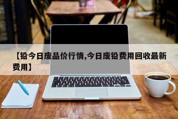 【铅今日废品价行情,今日废铅费用回收最新费用】