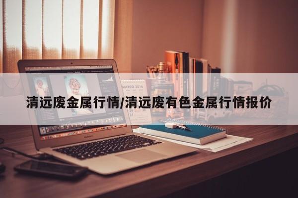 清远废金属行情/清远废有色金属行情报价