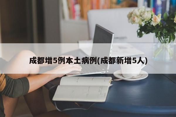 成都增5例本土病例(成都新增5人)