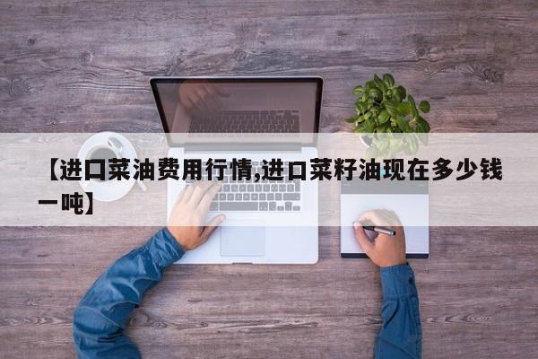 【进囗菜油费用行情,进口菜籽油现在多少钱一吨】