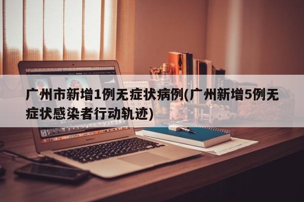 广州市新增1例无症状病例(广州新增5例无症状感染者行动轨迹)