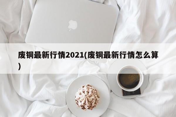 废铜最新行情2021(废铜最新行情怎么算)
