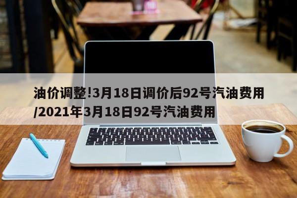 油价调整!3月18日调价后92号汽油费用/2021年3月18日92号汽油费用