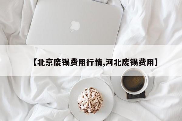 【北京废锡费用行情,河北废锡费用】