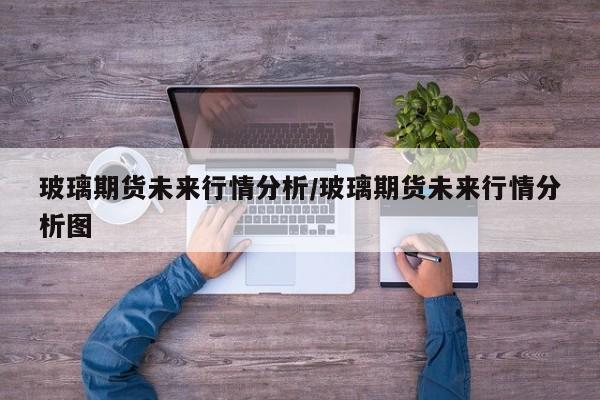 玻璃期货未来行情分析/玻璃期货未来行情分析图