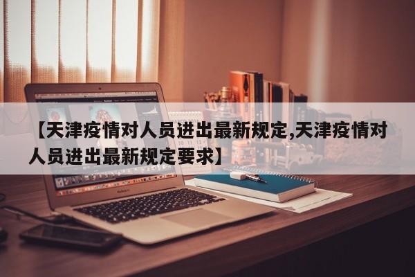 【天津疫情对人员进出最新规定,天津疫情对人员进出最新规定要求】