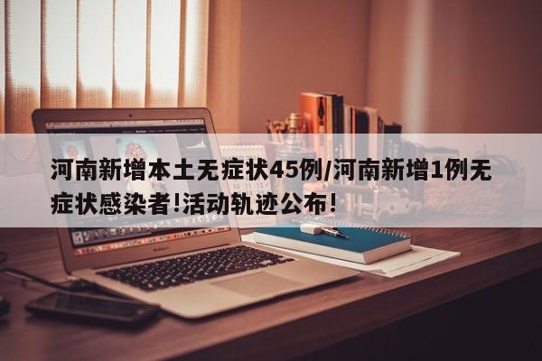 河南新增本土无症状45例/河南新增1例无症状感染者!活动轨迹公布!