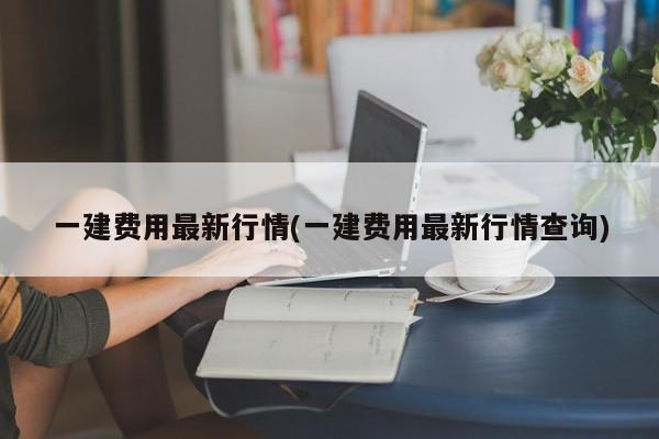 一建费用最新行情(一建费用最新行情查询)