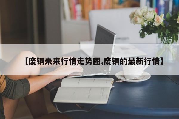 【废铜未来行情走势图,废铜的最新行情】