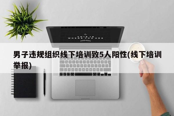 男子违规组织线下培训致5人阳性(线下培训举报)