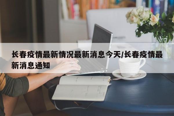 长春疫情最新情况最新消息今天/长春疫情最新消息通知