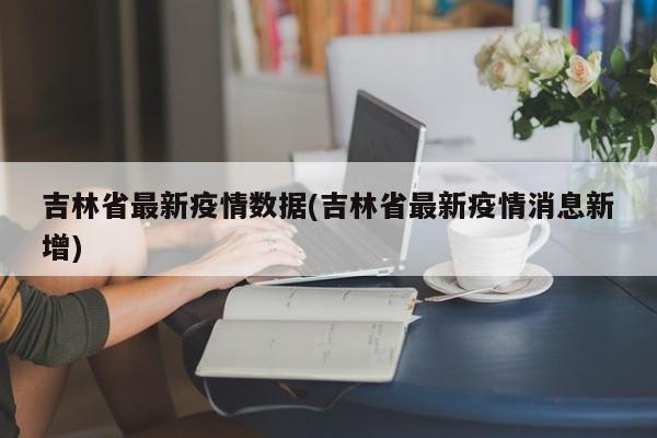 吉林省最新疫情数据(吉林省最新疫情消息新增)