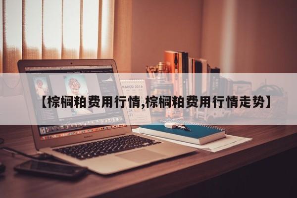 【棕榈粕费用行情,棕榈粕费用行情走势】