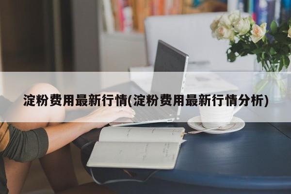 淀粉费用最新行情(淀粉费用最新行情分析)