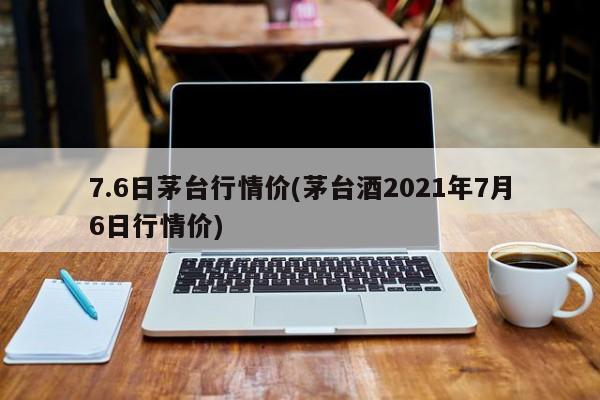 7.6日茅台行情价(茅台酒2021年7月6日行情价)