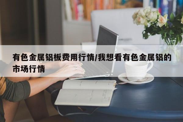 有色金属铝板费用行情/我想看有色金属铝的市场行情