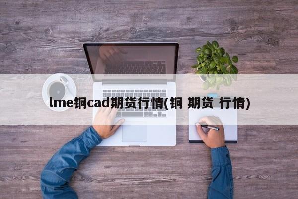 lme铜cad期货行情(铜 期货 行情)