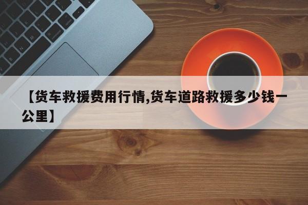 【货车救援费用行情,货车道路救援多少钱一公里】