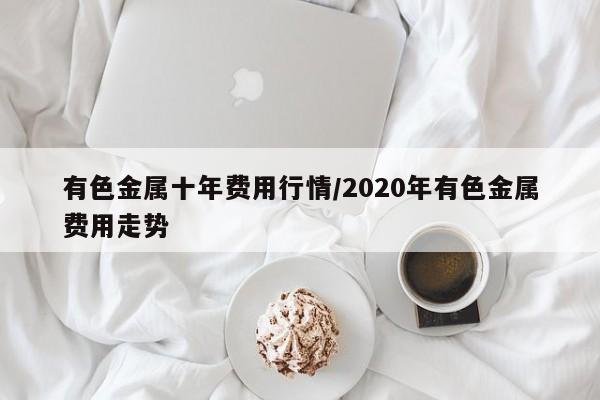 有色金属十年费用行情/2020年有色金属费用走势