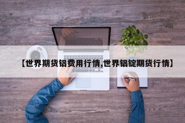 【世界期货铝费用行情,世界铝锭期货行情】