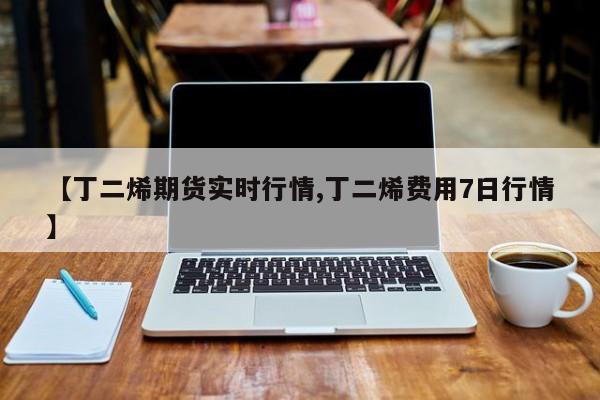 【丁二烯期货实时行情,丁二烯费用7日行情】
