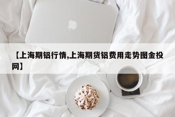 【上海期铝行情,上海期货铝费用走势图金投网】