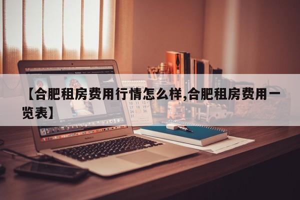 【合肥租房费用行情怎么样,合肥租房费用一览表】