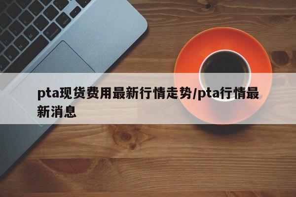pta现货费用最新行情走势/pta行情最新消息