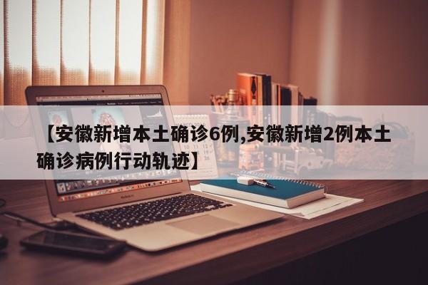 【安徽新增本土确诊6例,安徽新增2例本土确诊病例行动轨迹】