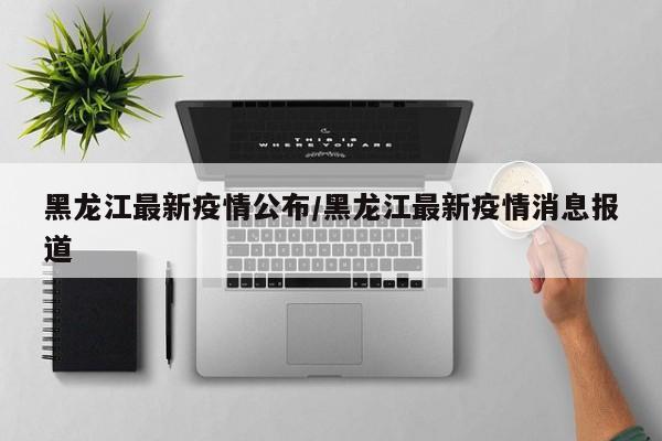 黑龙江最新疫情公布/黑龙江最新疫情消息报道