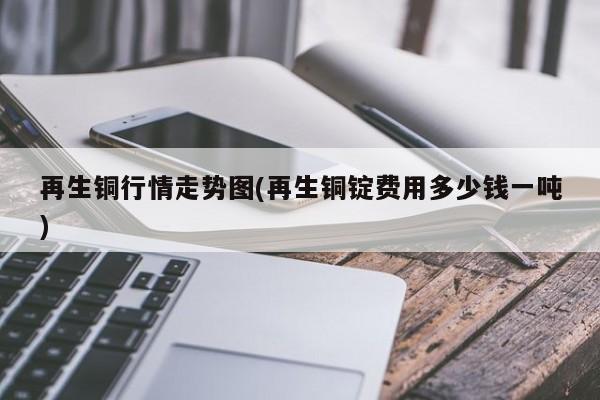 再生铜行情走势图(再生铜锭费用多少钱一吨)