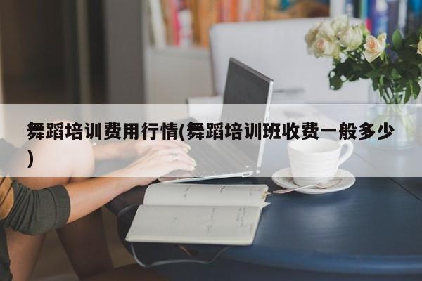 舞蹈培训费用行情(舞蹈培训班收费一般多少)