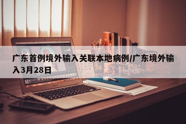 广东首例境外输入关联本地病例/广东境外输入3月28日