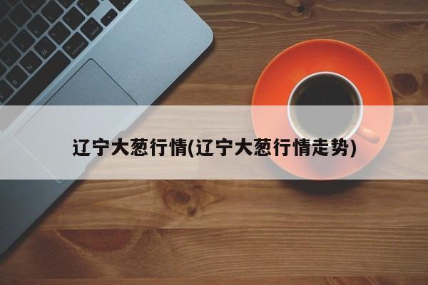 辽宁大葱行情(辽宁大葱行情走势)