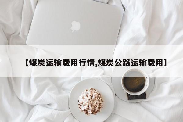 【煤炭运输费用行情,煤炭公路运输费用】