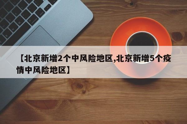 【北京新增2个中风险地区,北京新增5个疫情中风险地区】