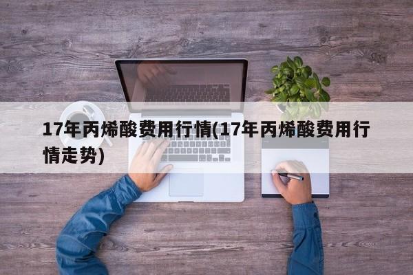 17年丙烯酸费用行情(17年丙烯酸费用行情走势)
