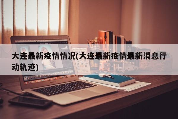 大连最新疫情情况(大连最新疫情最新消息行动轨迹)