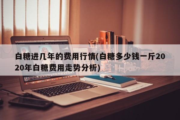 白糖进几年的费用行情(白糖多少钱一斤2020年白糖费用走势分析)