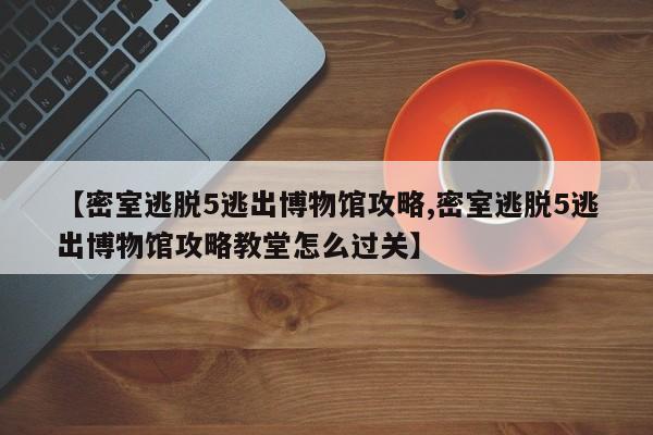 【密室逃脱5逃出博物馆攻略,密室逃脱5逃出博物馆攻略教堂怎么过关】