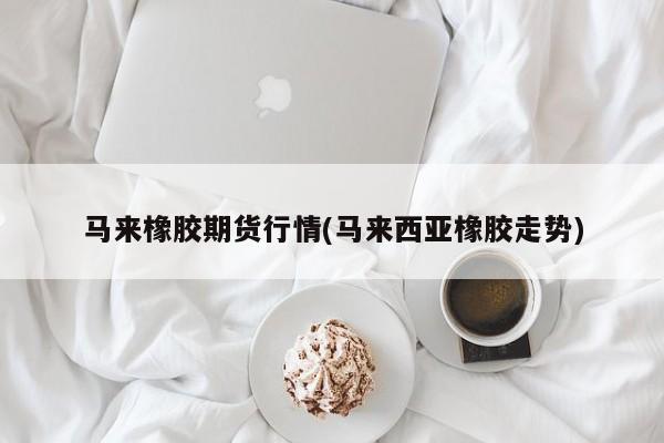 马来橡胶期货行情(马来西亚橡胶走势)