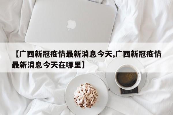 【广西新冠疫情最新消息今天,广西新冠疫情最新消息今天在哪里】