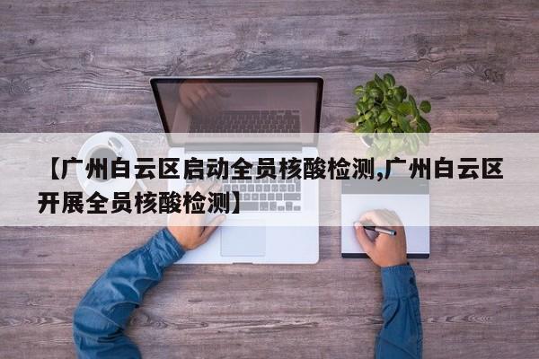 【广州白云区启动全员核酸检测,广州白云区开展全员核酸检测】