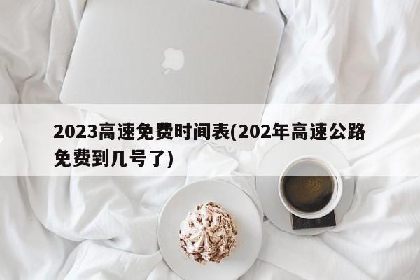 2023高速免费时间表(202年高速公路免费到几号了)