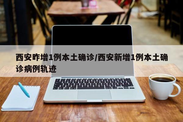 西安昨增1例本土确诊/西安新增1例本土确诊病例轨迹