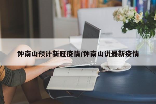 钟南山预计新冠疫情/钟南山说最新疫情