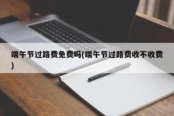 端午节过路费免费吗(端午节过路费收不收费)