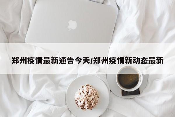 郑州疫情最新通告今天/郑州疫情新动态最新