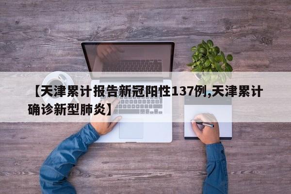 【天津累计报告新冠阳性137例,天津累计确诊新型肺炎】