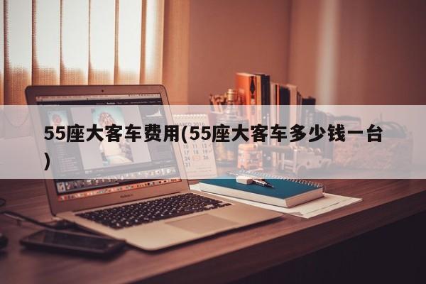 55座大客车费用(55座大客车多少钱一台)
